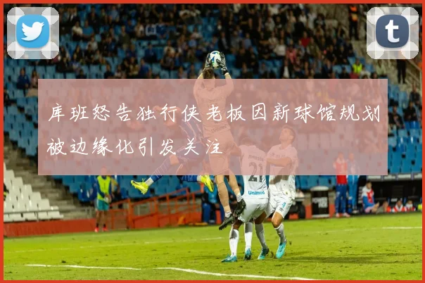 库班怒告独行侠老板因新球馆规划被边缘化引发关注