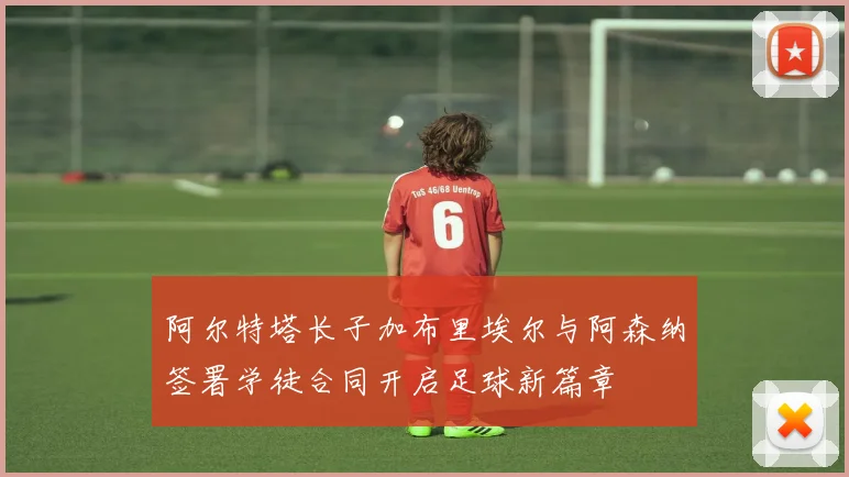 阿尔特塔长子加布里埃尔与阿森纳签署学徒合同开启足球新篇章