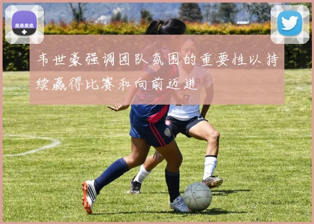 韦世豪强调团队氛围的重要性以持续赢得比赛和向前迈进