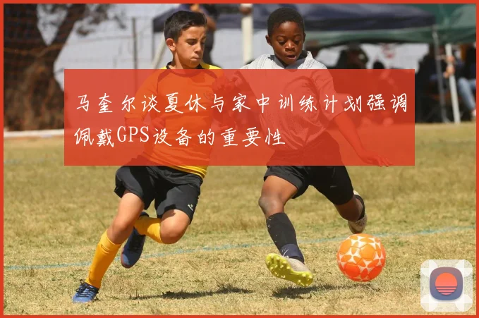 马奎尔谈夏休与家中训练计划强调佩戴GPS设备的重要性
