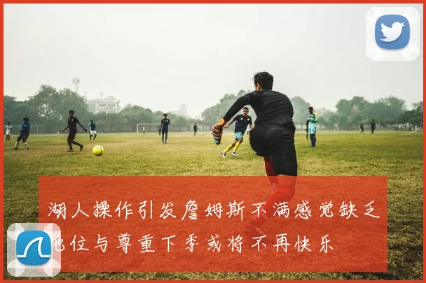 湖人操作引发詹姆斯不满感觉缺乏地位与尊重下季或将不再快乐