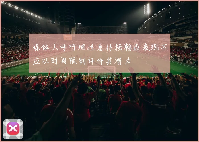 媒体人呼吁理性看待杨瀚森表现不应以时间限制评价其潜力