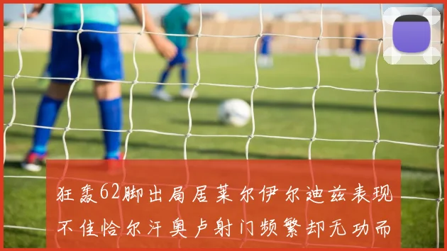 狂轰62脚出局居莱尔伊尔迪兹表现不佳恰尔汗奥卢射门频繁却无功而返