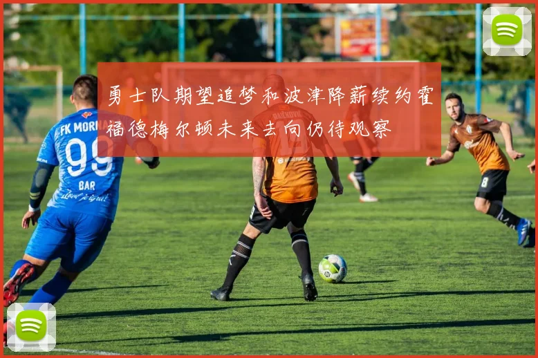 勇士队期望追梦和波津降薪续约霍福德梅尔顿未来去向仍待观察